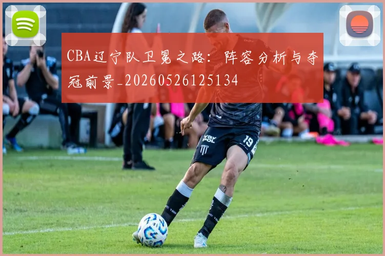 CBA辽宁队卫冕之路：阵容分析与夺冠前景_20260526125134