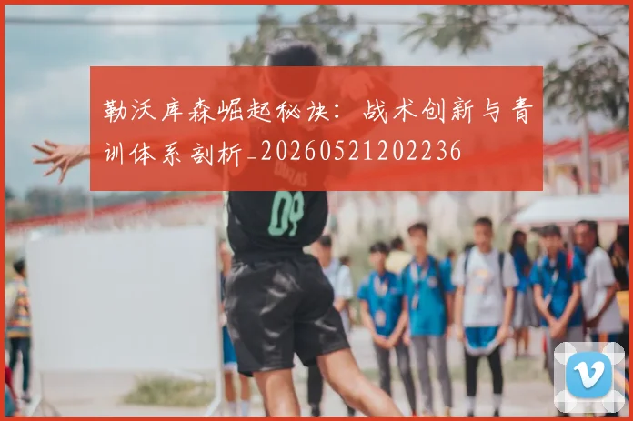 勒沃库森崛起秘诀：战术创新与青训体系剖析_20260521202236