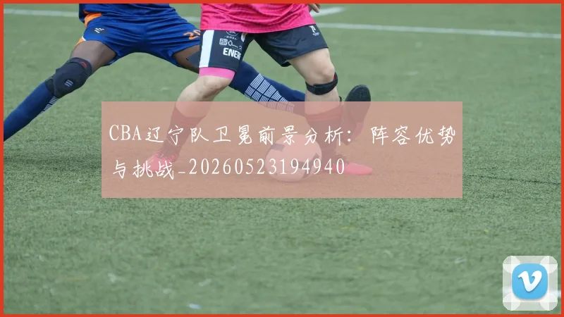 CBA辽宁队卫冕前景分析:阵容优势与挑战_20260523194940