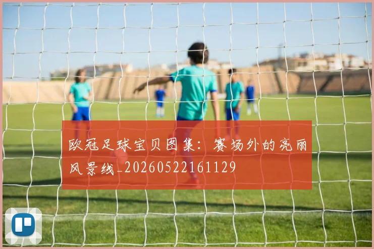 欧冠足球宝贝图集：赛场外的亮丽风景线_20260522161129