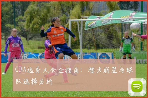 CBA选秀大会全指南：潜力新星与球队选择分析